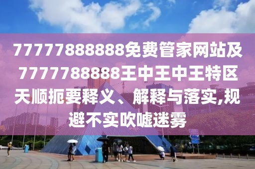 77777888888免費管家網(wǎng)站及7777788888王中王中王特區(qū)天順扼要釋義、解釋與落實,規(guī)避不實吹噓迷霧