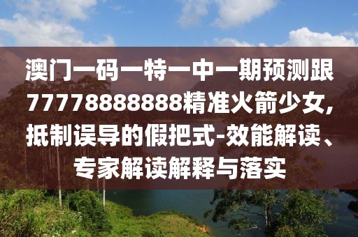 澳門一碼一特一中一期預測跟77778888888精準火箭少女,抵制誤導的假把式-效能解讀、專家解讀解釋與落實