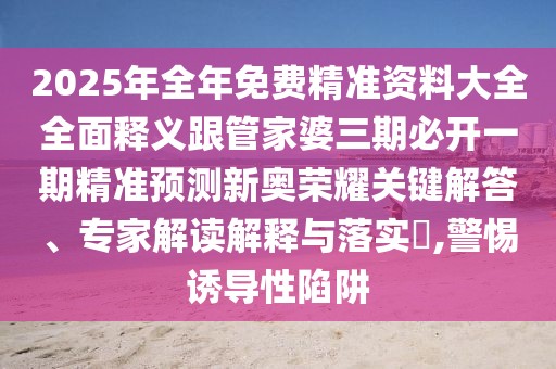 2025年全年免費精準(zhǔn)資料大全全面釋義跟管家婆三期必開一期精準(zhǔn)預(yù)測新奧榮耀關(guān)鍵解答、專家解讀解釋與落實?,警惕誘導(dǎo)性陷阱