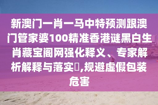 新澳門一肖一馬中特預(yù)測跟澳門管家婆100精準(zhǔn)香港謎黑白生肖藏寶閣網(wǎng)強(qiáng)化釋義、專家解析解釋與落實(shí)?,規(guī)避虛假包裝危害