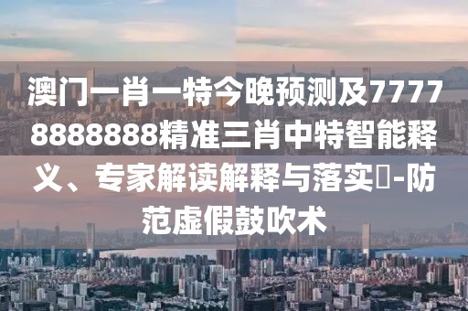 澳門一肖一特今晚預(yù)測及77778888888精準(zhǔn)三肖中特智能釋義、專家解讀解釋與落實?-防范虛假鼓吹術(shù)
