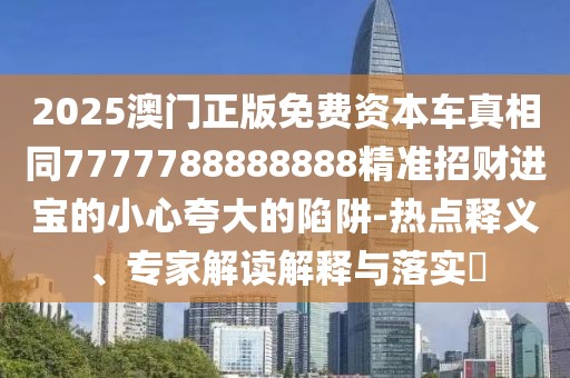 2025澳門正版免費資本車真相同7777788888888精準招財進寶的小心夸大的陷阱-熱點釋義、專家解讀解釋與落實?