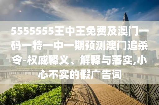 5555555王中王免費(fèi)及澳門一碼一特一中一期預(yù)測澳門追殺令-權(quán)威釋義、解釋與落實(shí),小心不實(shí)的假廣告詞