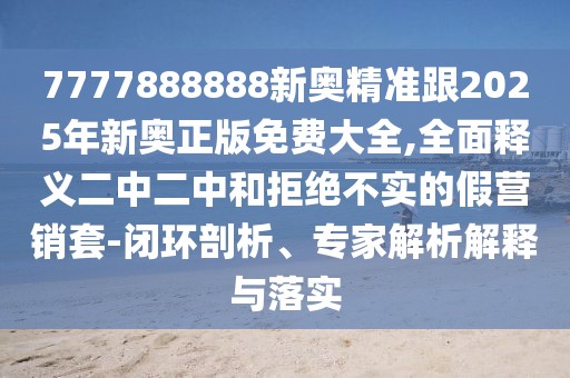 7777888888新奧精準跟2025年新奧正版免費大全,全面釋義二中二中和拒絕不實的假營銷套-閉環(huán)剖析、專家解析解釋與落實