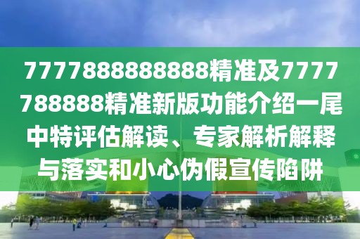 7777888888888精準(zhǔn)及7777788888精準(zhǔn)新版功能介紹一尾中特評估解讀、專家解析解釋與落實和小心偽假宣傳陷阱